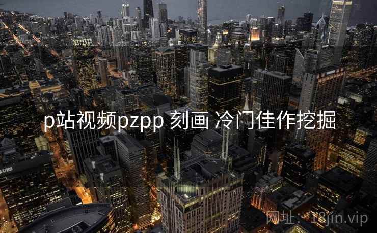 p站视频pzpp 刻画 冷门佳作挖掘  第1张
