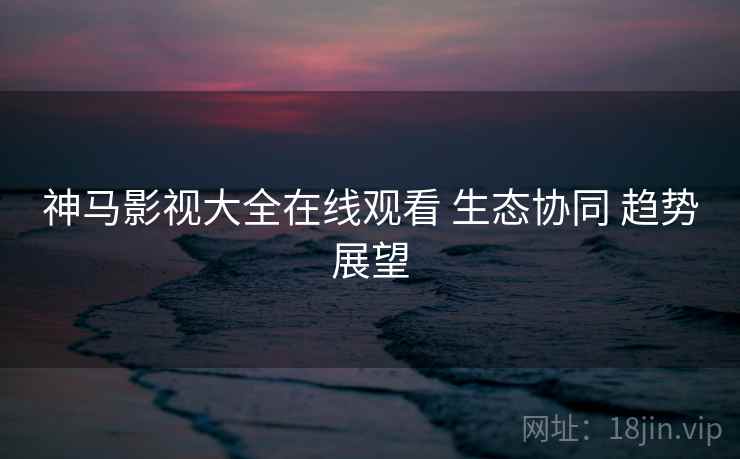 神马影视大全在线观看 生态协同 趋势展望 第1张 神马影视大全在线观看 生态协同 趋势展望 第1张